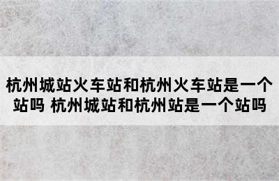 杭州城站火车站和杭州火车站是一个站吗 杭州城站和杭州站是一个站吗